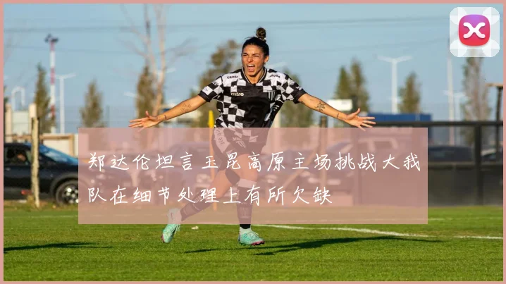 郑达伦坦言玉昆高原主场挑战大我队在细节处理上有所欠缺