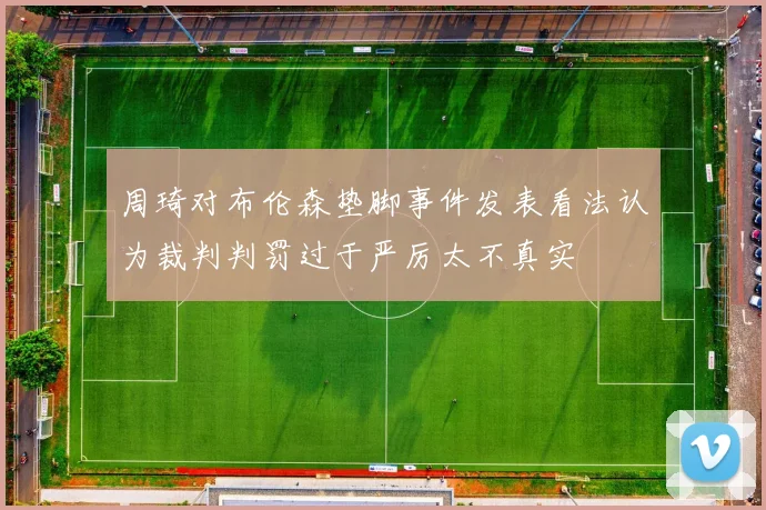 周琦对布伦森垫脚事件发表看法认为裁判判罚过于严厉太不真实