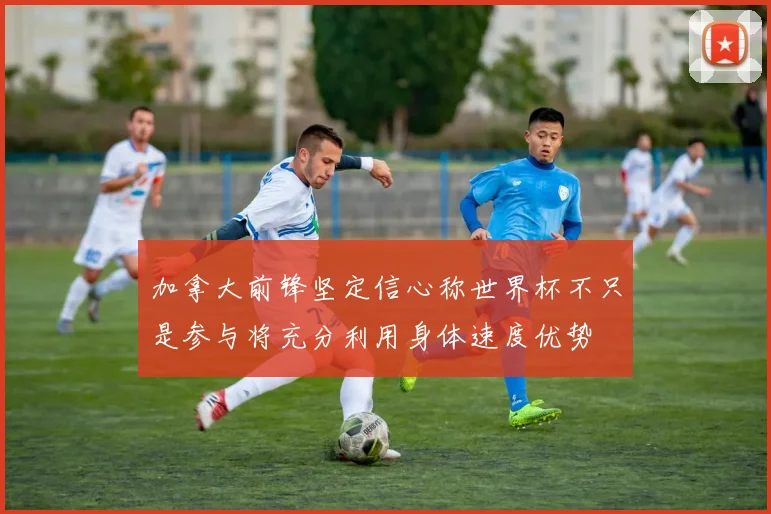 加拿大前锋坚定信心称世界杯不只是参与将充分利用身体速度优势