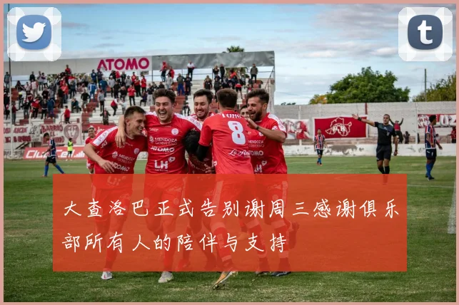 大查洛巴正式告别谢周三感谢俱乐部所有人的陪伴与支持