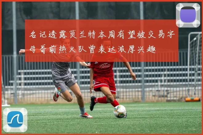 名记透露莫兰特本周有望被交易字母哥前热火队曾表达浓厚兴趣