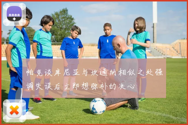 帕克谈库尼亚与坎通纳相似之处强调失误后立即想弥补的决心