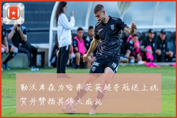 勒沃库森为哈弗茨英超夺冠送上祝贺并赞扬其伟大成就