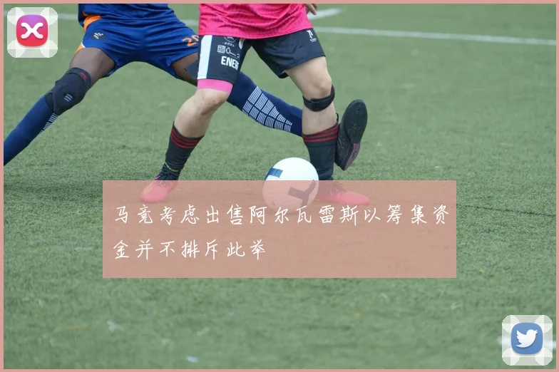 马竞考虑出售阿尔瓦雷斯以筹集资金并不排斥此举