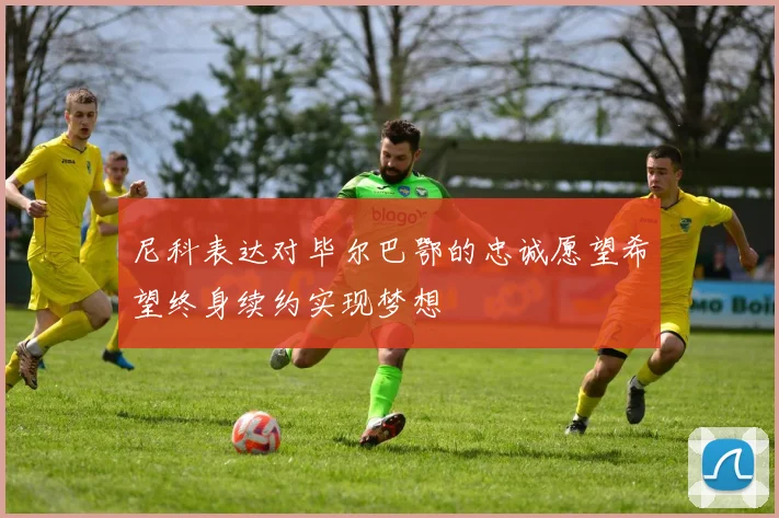 尼科表达对毕尔巴鄂的忠诚愿望希望终身续约实现梦想