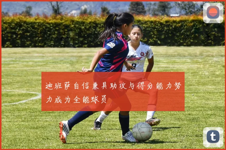 迪班萨自信兼具助攻与得分能力努力成为全能球员