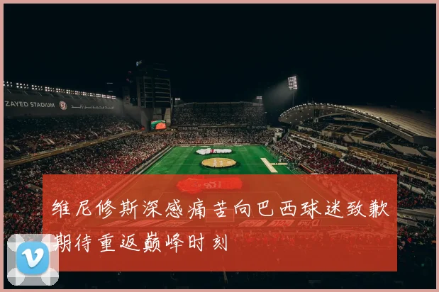 维尼修斯深感痛苦向巴西球迷致歉期待重返巅峰时刻