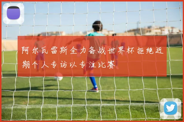 阿尔瓦雷斯全力备战世界杯拒绝近期个人专访以专注比赛