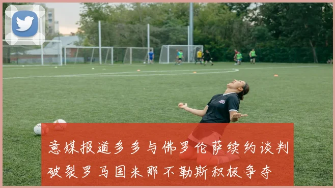 意媒报道多多与佛罗伦萨续约谈判破裂罗马国米那不勒斯积极争夺