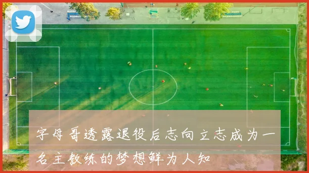 字母哥透露退役后志向立志成为一名主教练的梦想鲜为人知