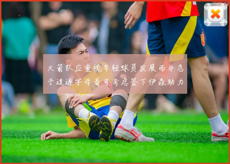 火箭队应重视年轻球员发展而非急于追逐字母哥可考虑签下伊森助力成长