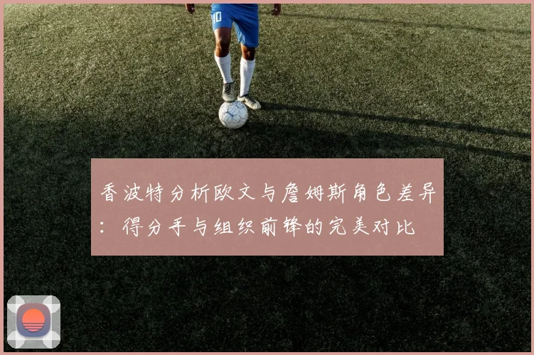 香波特分析欧文与詹姆斯角色差异：得分手与组织前锋的完美对比