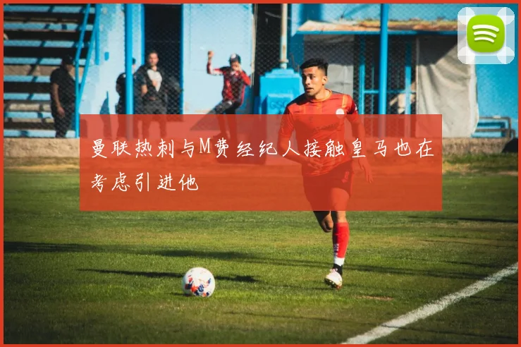 曼联热刺与M费经纪人接触皇马也在考虑引进他